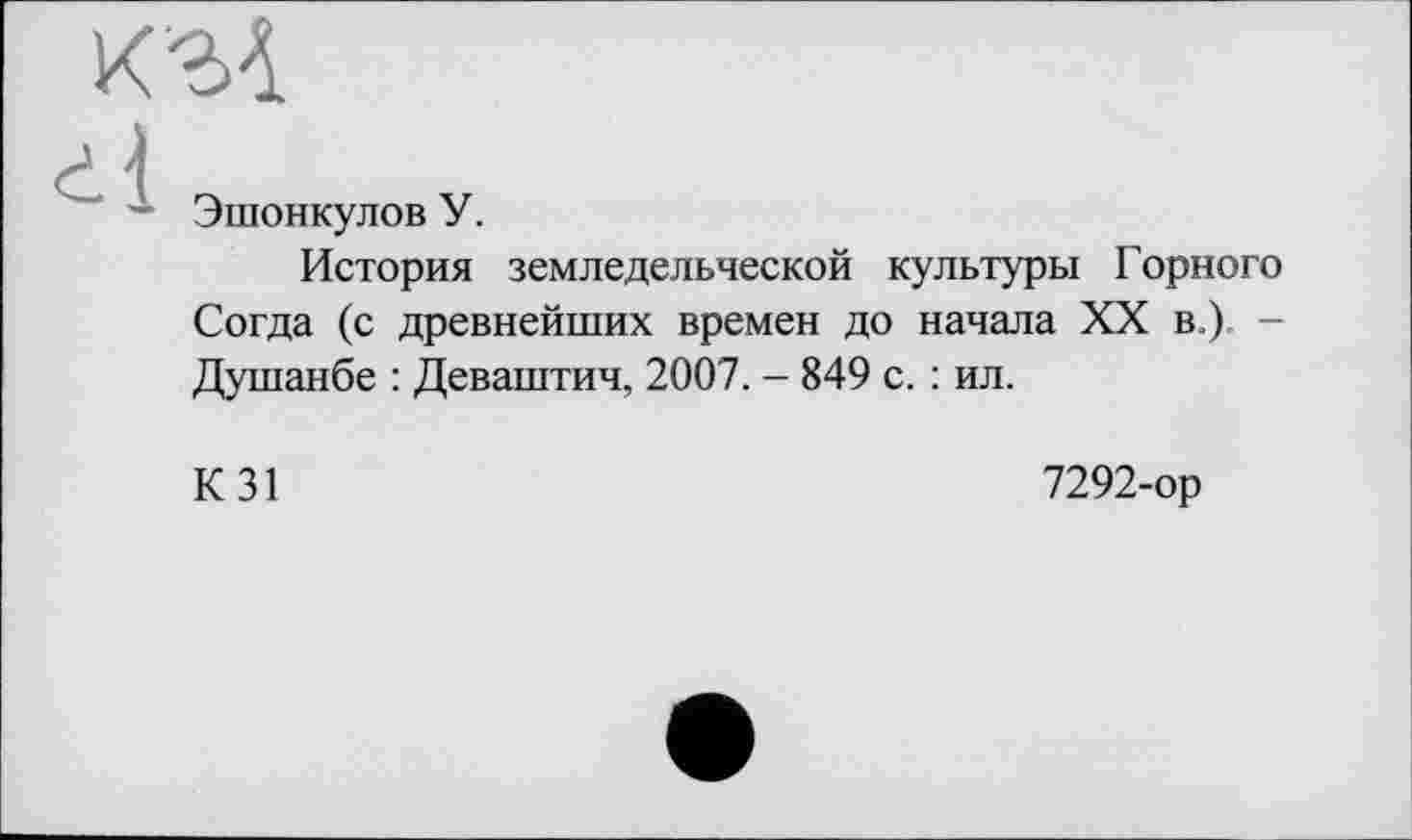 ﻿Эшонкулов У.
История земледельческой культуры Горного Согда (с древнейших времен до начала XX в.) -Душанбе : Деваштич, 2007. - 849 с. : ил.
К31
7292-ор